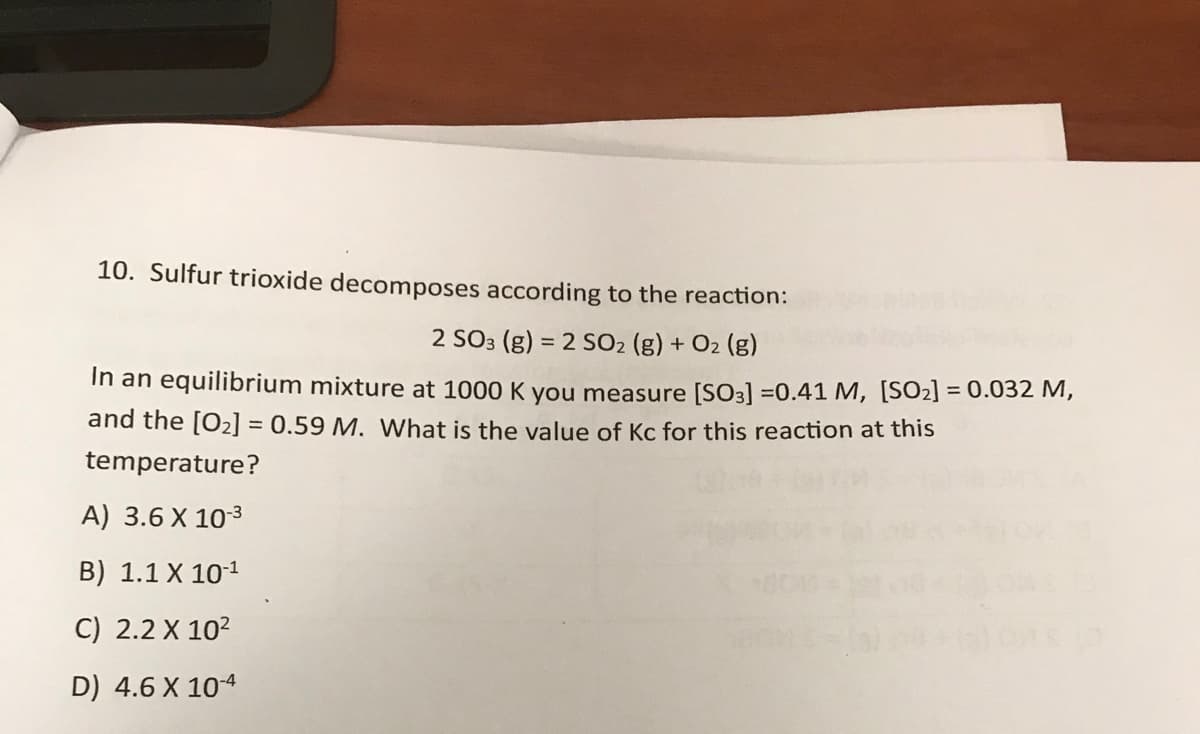 10. Sulfur trioxide decomposes according to the reaction:
2 SO3 (g) = 2 SO2 (g) + O2 (g)
In an equilibrium mixture at 1000 K you measure [S03] =0.41 M, [SO2] = 0.032 M,
and the [O2] = 0.59 M. What is the value of Kc for this reaction at this
temperature?
A) 3.6 X 103
B) 1.1 X 101
C) 2.2 X 10?
D) 4.6 X 104
