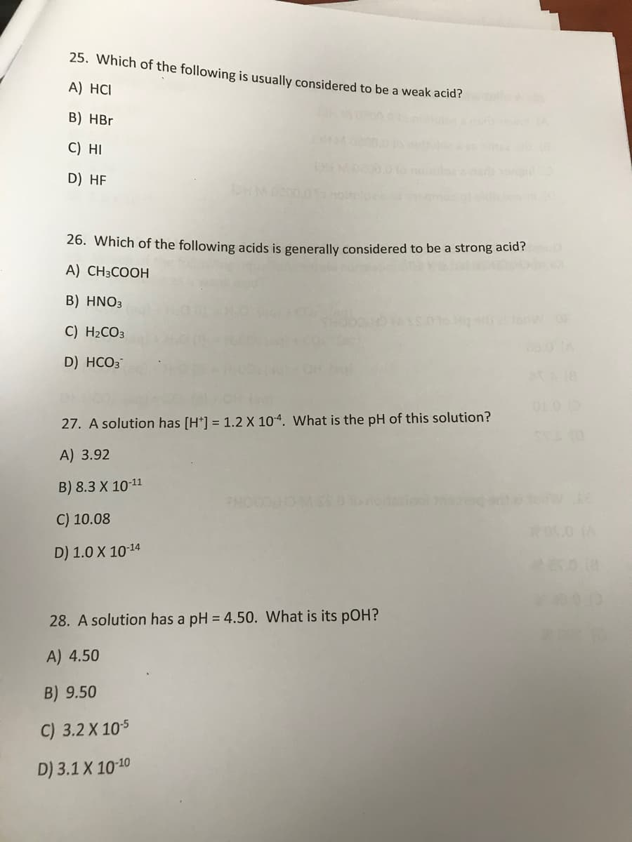 25. Which of the following is usually considered to be a weak acid?
A) HCI
B) HBr
C) HI
D) HF
26. Which of the following acids is generally considered to be a strong acid?
A) CH3COOH
B) HNO3
C) H2CO3
D) HCO3
01.0 0
27. A solution has [H*] = 1.2 X 104. What is the pH of this solution?
A) 3.92
B) 8.3 X 10-11
PHOO
C) 10.08
D) 1.0 X 10-14
28. A solution has a pH = 4.50. What is its pOH?
A) 4.50
B) 9.50
C) 3.2 X 105
D) 3.1 X 1010
