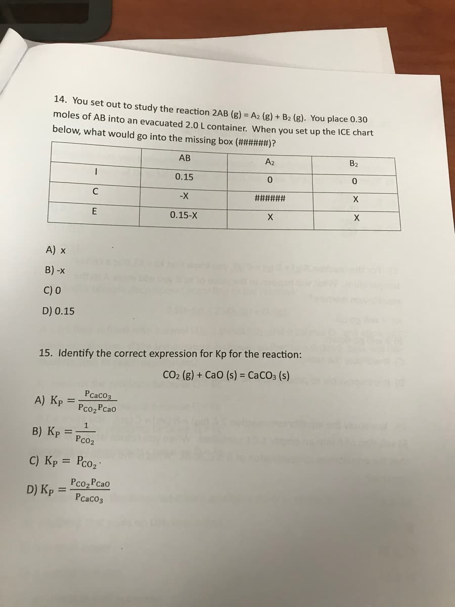 14. You set out to study the reaction 2AB (g) = A2 (g) + B2 (g). You place 0.30
moles of AB into an evacuated 2.0 L container. When you set up the ICE chart
below, what would go into the missing box (######)?
АВ
A2
B2
0.15
-X
######
0.15-X
A) x
B) -x
C) 0
D) 0.15
15. Identify the correct expression for Kp for the reaction:
CO2 (g) + CaO (s) = CACO3 (s)
Pcaco3
A) Kp =
Pco2Pcao
1
%3D
Pco2
B) Kp
C) Kp = Pco
%3D
Pco2 Pcao
PcacO3
D) Kp :
