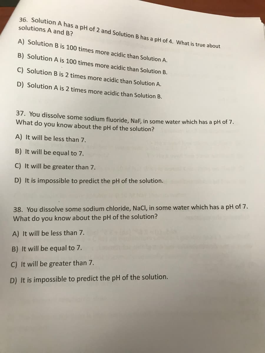 36. Solution A has a pH of 2 and Solution B has a pH of 4. What is true about
solutions A and B?
A) Solution B is 100 times more acidic than Solution A.
B) Solution A is 100 times more acidic than Solution B.
C) Solution B is 2 times more acidic than Solution A.
D) Solution A is 2 times more acidic than Solution B.
37. You dissolve some sodium fluoride, NaF, in some water which has a pH of 7.
What do you know about the pH of the solution?
A) It will be less than 7.
B) It will be equal to 7.
C) It will be greater than 7.
D) It is impossible to predict the pH of the solution.
38. You dissolve some sodium chloride, NaCl, in some water which has a pH of 7.
What do you know about the pH of the solution?
A) It will be less than 7.
B) It will be equal to 7.
C) It will be greater than 7.
D) It is impossible to predict the pH of the solution.
