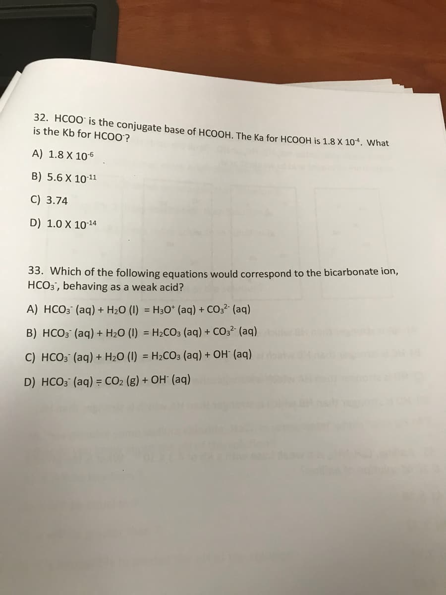 32. HCOO" is the conjugate base of HCOOH, The Ka for HCOOH is 1.8 X 10“. What
is the Kb for HCOO?
A) 1.8 X 106
B) 5.6 X 1011
C) 3.74
D) 1.0 X 10-14
33. Which of the following equations would correspond to the bicarbonate ion,
HCO3', behaving as a weak acid?
A) HCO3 (aq) + H2O (1) = H3O* (aq) + CO32 (aq)
B) HCO3 (aq) + H20 (I) = H2CO3 (aq) + CO3? (aq)
C) HCO3 (aq) + H2O (I) = H2CO3 (aq) + OH" (aq)
%3D
D) HCO3 (aq) = CO2 (g) + OH° (aq)
