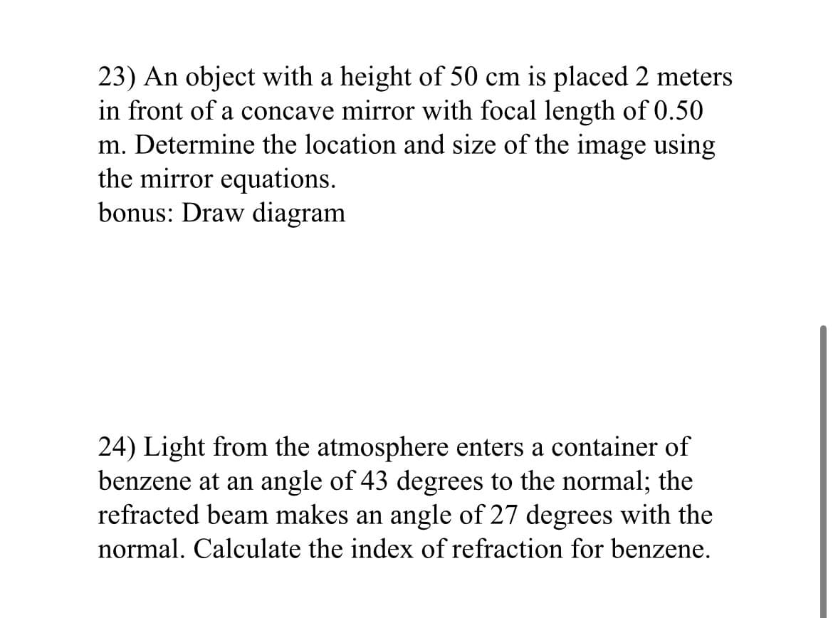 23) An object with a height of 50 cm is placed 2 meters
in front of a concave mirror with focal length of 0.50
m. Determine the location and size of the image using
the mirror equations.
bonus: Draw diagram
24) Light from the atmosphere enters a container of
benzene at an angle of 43 degrees to the normal; the
refracted beam makes an angle of 27 degrees with the
normal. Calculate the index of refraction for benzene.