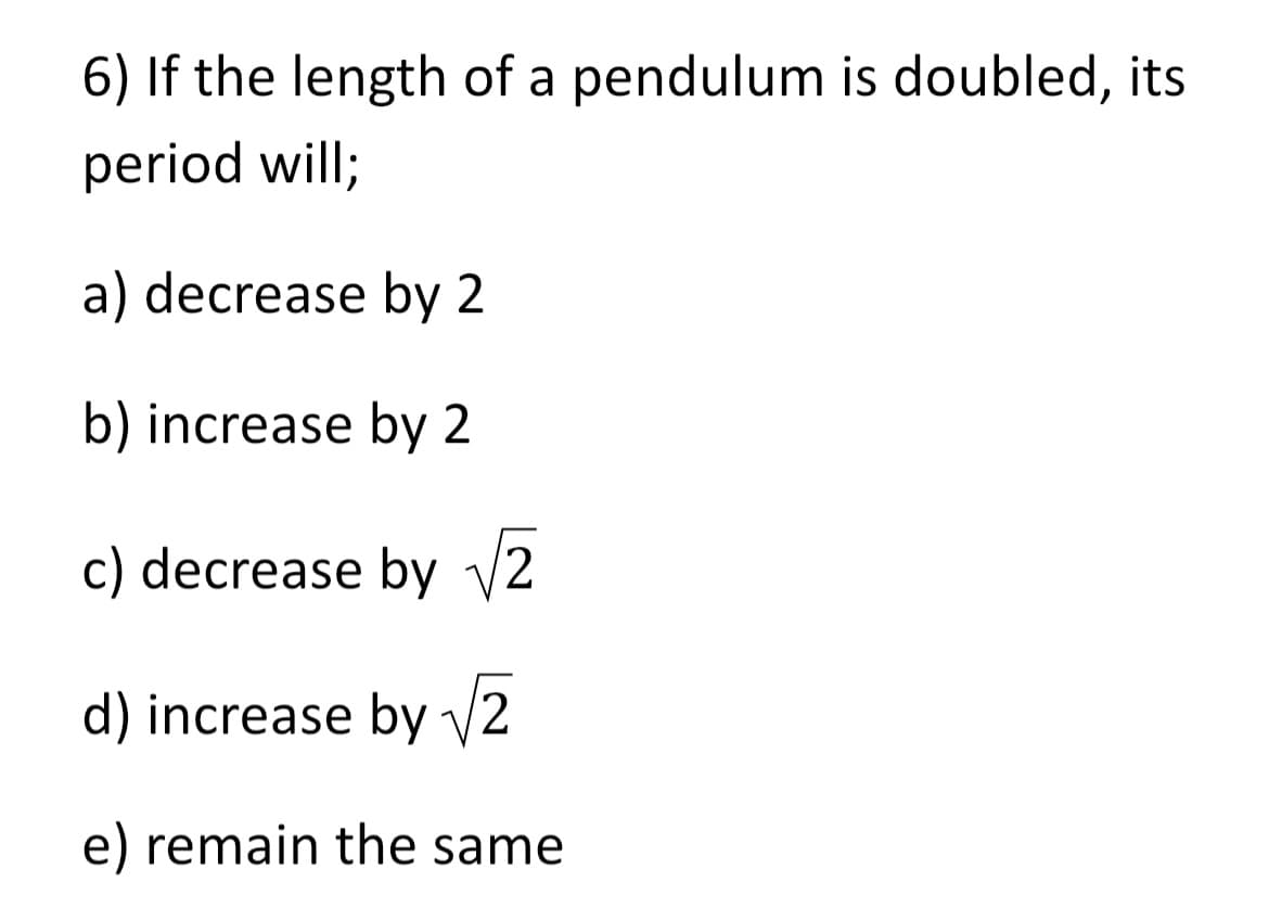 6) If the length of a pendulum is doubled, its
period will;
a) decrease by 2
b) increase by 2
c) decrease by √2
d) increase by √2
e) remain the same