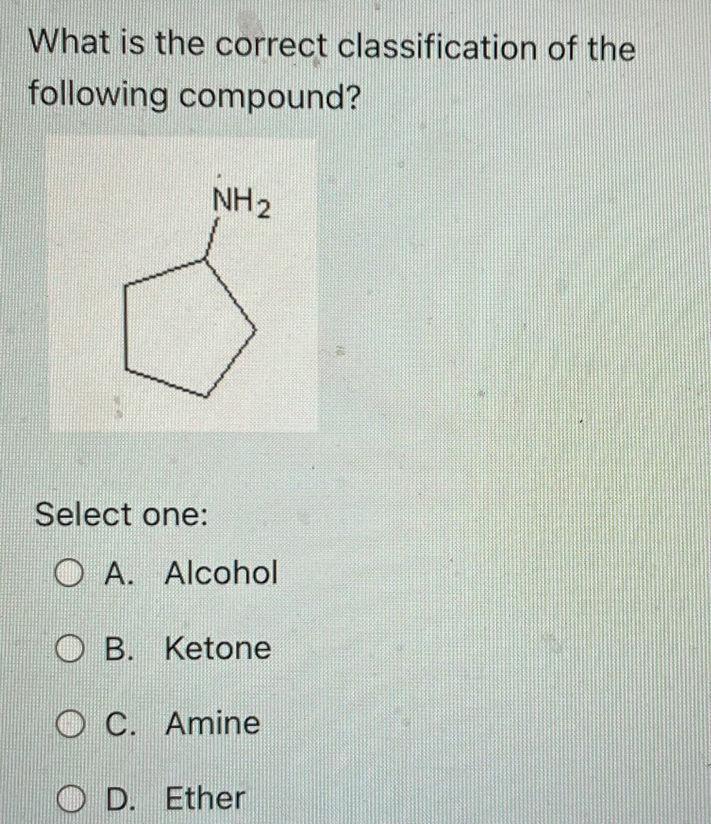 What is the correct classification of the
following compound?
NH ₂
Select one:
O A. Alcohol
OB. Ketone
OC. Amine
OD. Ether