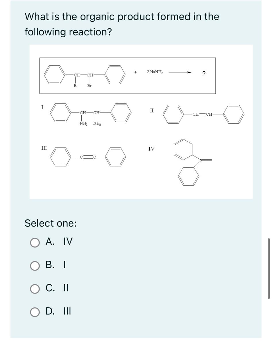 What is the organic product formed in the
following reaction?
Ono
CH
CH
Br
Br
I
III
0
Select one:
O A. IV
B. I
C. II
O D. III
CH- CH-
NH, NH,
+
2 NaNH,
II
IV
?
CH=CH-