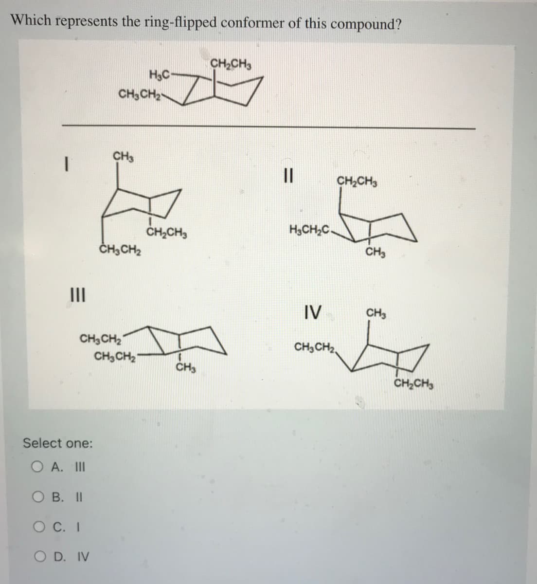 Which represents the ring-flipped conformer of this compound?
|||
Select one:
O A. III
OB. II
O C. I
O D. IV
CH3CH₂
CH3
CH3CH₂
CH3CH₂
CH3CH₂
H3C-
CH₂CH3
CH3
CH₂CH3
||
CH₂CH3
G
CH3
H3CH2₂C.
IV
CH3CH₂
CH3
G
CH₂CH3