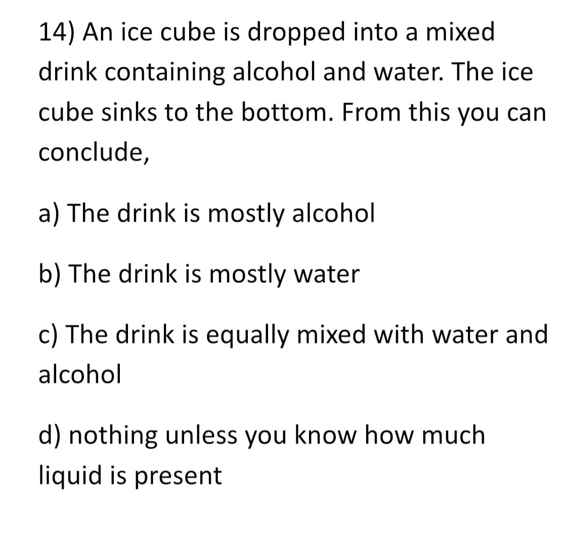 14) An ice cube is dropped into a mixed
drink containing alcohol and water. The ice
cube sinks to the bottom. From this you can
conclude,
a) The drink is mostly alcohol
b) The drink is mostly water
c) The drink is equally mixed with water and
alcohol
d) nothing unless you know how much
liquid is present