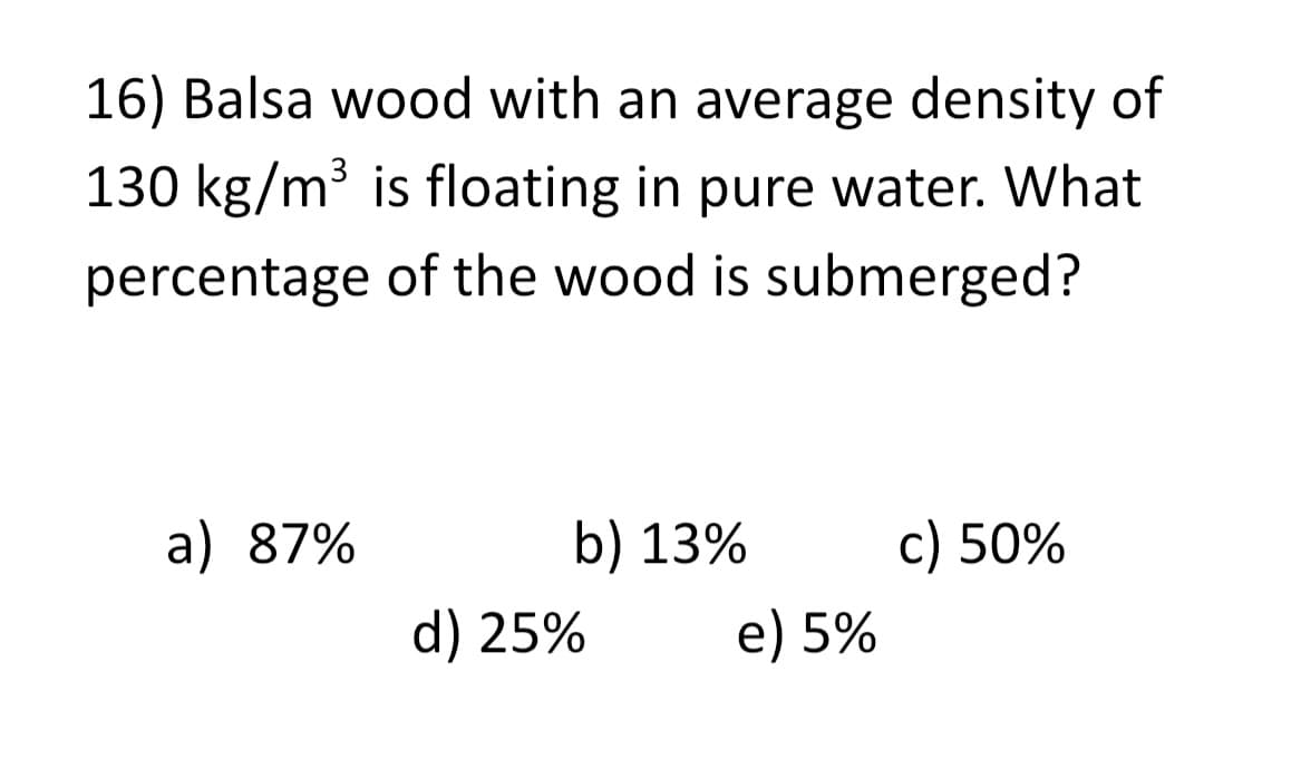 16) Balsa wood with an average density of
130 kg/m³ is floating in pure water. What
percentage of the wood is submerged?
a) 87%
b) 13%
d) 25%
e) 5%
c) 50%