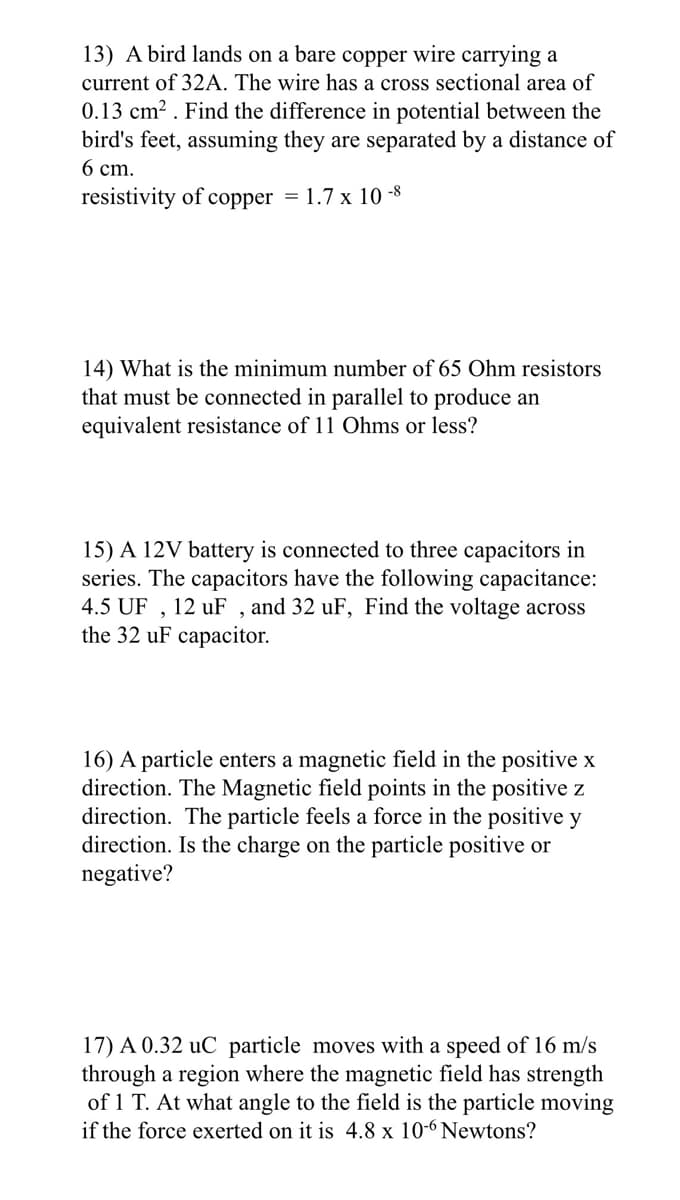 13) A bird lands on a bare copper wire carrying a
current of 32A. The wire has a cross sectional area of
0.13 cm². Find the difference in potential between the
bird's feet, assuming they are separated by a distance of
6 cm.
resistivity of copper = 1.7 x 10-8
14) What is the minimum number of 65 Ohm resistors
that must be connected in parallel to produce an
equivalent resistance of 11 Ohms or less?
15) A 12V battery is connected to three capacitors in
series. The capacitors have the following capacitance:
4.5 UF, 12 uF, and 32 uF, Find the voltage across
the 32 uF capacitor.
16) A particle enters a magnetic field in the positive x
direction. The Magnetic field points in the positive z
direction. The particle feels a force in the positive y
direction. Is the charge on the particle positive or
negative?
17) A 0.32 uC particle moves with a speed of 16 m/s
through a region where the magnetic field has strength
of 1 T. At what angle to the field is the particle moving
if the force exerted on it is 4.8 x 10-6 Newtons?