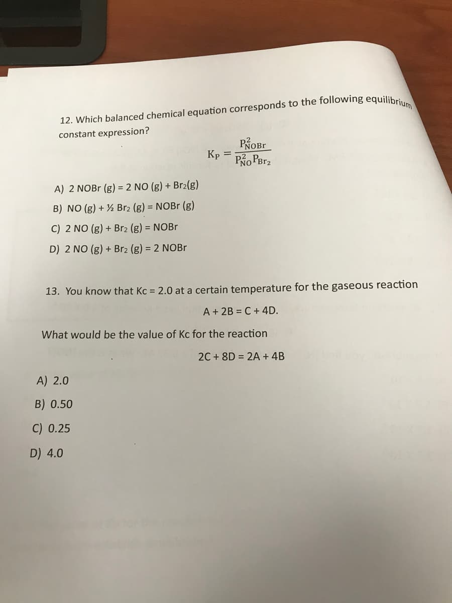 12. Which balanced chemical equation corresponds to the following equilibri,
constant expression?
Kp
Po PBr2
A) 2 NOB (g) = 2 NO (g) + Br2(g)
B) NO (g) + ½ Br2 (g) = NOBr (g)
C) 2 NO (g) + Br2 (g) = NOBr
D) 2 NO (g) + Br2 (g) = 2 NOBR
13. You know that Kc = 2.0 at a certain temperature for the gaseous reaction
A + 2B = C + 4D.
What would be the value of Kc for the reaction
2C + 8D = 2A + 4B
A) 2.0
B) 0.50
C) 0.25
D) 4.0
