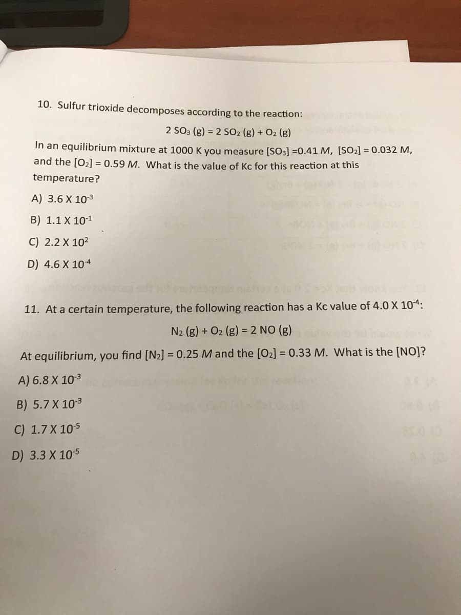 10. Sulfur trioxide decomposes according to the reaction:
2 SO3 (g) = 2 SO2 (g) + O2 (g)
In an equilibrium mixture at 1000 K you measure [SO3] =0.41 M, [S02] = 0.032 M,
and the [O2] = 0.59 M. What is the value of Kc for this reaction at this
temperature?
A) 3.6 X 103
B) 1.1 X 101
C) 2.2 X 10?
D) 4.6 X 104
11. At a certain temperature, the following reaction has a Kc value of 4.0 X 104:
N2 (g) + O2 (g) = 2 NO (g)
At equilibrium, you find [N2] = 0.25 M and the [O2] = 0.33 M. What is the [NO]?
A) 6.8 X 103
B) 5.7 X 103
C) 1.7 X 105
D) 3.3 X 105
