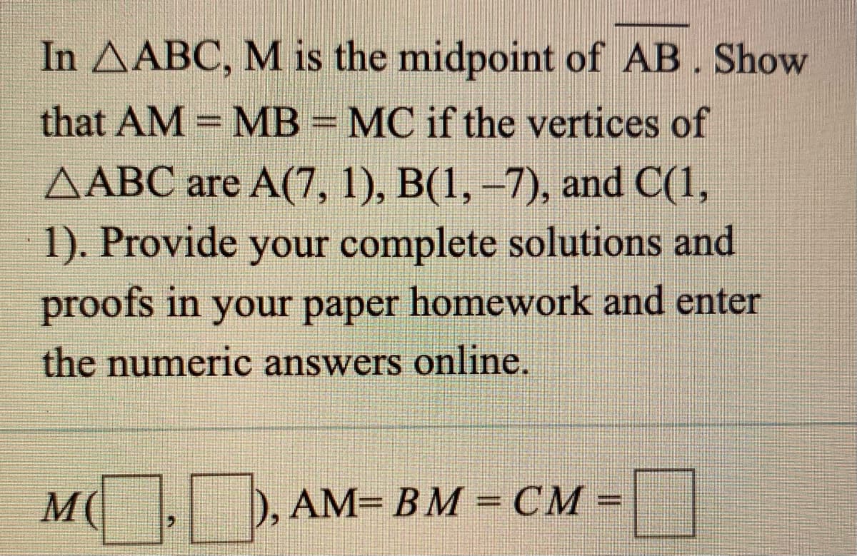 In AABC, M is the midpoint of AB. Show
that AM = MB = MC if the vertices of
AABC are A(7, 1), B(1, –7), and C(1,
1). Provide your complete solutions and
proofs in your paper homework and enter
the numeric answers online.
M(
AM= BM = CM = |
