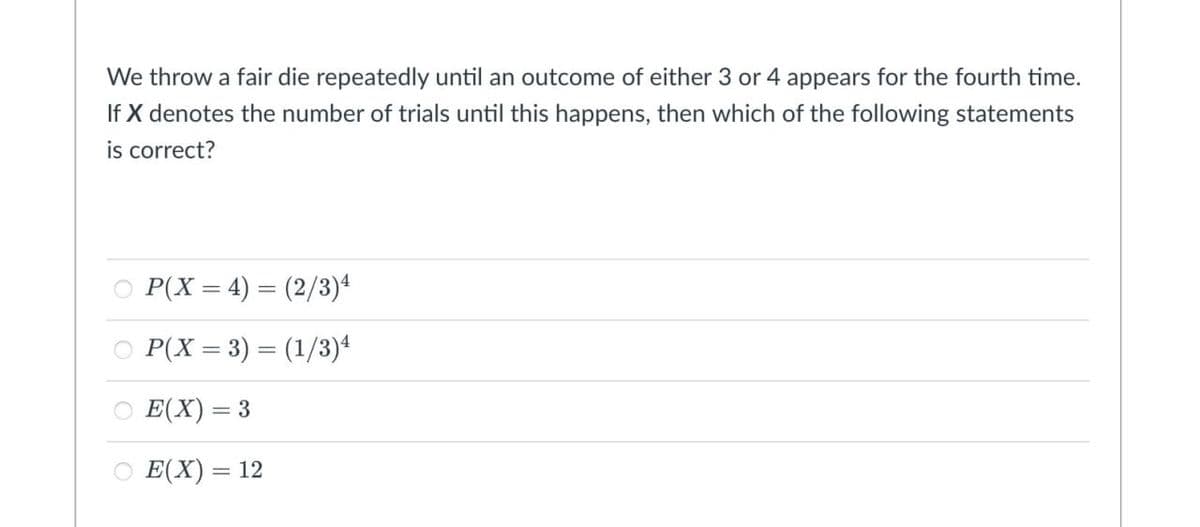 We throw a fair die repeatedly until an outcome of either 3 or 4 appears for the fourth time.
If X denotes the number of trials until this happens, then which of the following statements
is correct?
○ P(X = 4) = (2/3)4
○ P(X = 3) = (1/3)4
○ E(X) = 3
○ E(X) = 12