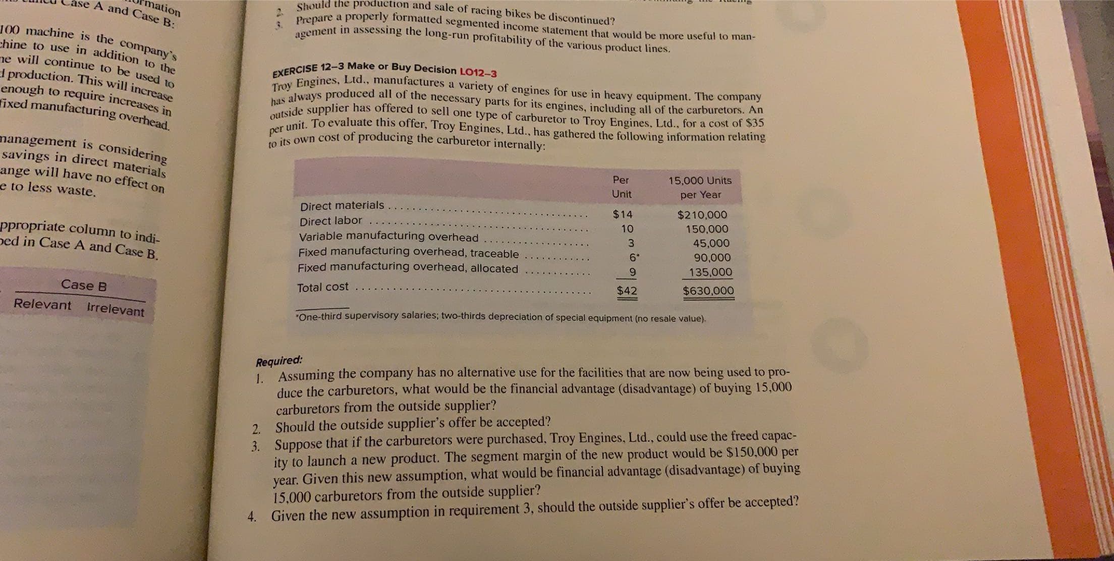 Should the production and sale of racing bikes be discontinued?
Prepare a properly formatted segmented income statement that would be more useful to man-
agement in assessing the long-run profitability of the various product lines.
mation
ase A and Case B:
100 machine is the company's
chine to use in addition to the
ve will continue to be used to
I production. This will increase
enough to require increases in
fixed manufacturing overhead
EXERCISE 12-3 Make or Buy Decision LO12-3
Troy Engines, Ltd., manufactures a variety of engines for use in heavy equipment. The company
has always produced all of the necessary parts for its engines, including all of the carburetors. An
outside supplier has offered to sell one type of carburetor to Troy Engines, Ltd., for a cost of $35
per
unit. To evaluate this offer, Troy Engines, Ltd., has gathered the following information relating
to its own cost of producing the carburetor internally:
management is considering
savings in direct materials
ange will have no effect on
e to less waste.
15,000 Units
Per
Unit
per Year
$210,000
150,000
$14
Direct materials.
Direct labor
ppropriate column to indi-
ped in Case A and Case B.
Variable manufacturing overhead
Fixed manufacturing overhead, traceable
Fixed manufacturing overhead, allocated
45,000
3.
90,000
6*
135,000
9.
$630,000
$42
Total cost
Case B
Relevant
Irrelevant
*One-third supervisory salaries; two-thirds depreciation of special equipment (no resale value).
Required:
1. Assuming the company has no alternative use for the facilities that are now being used to pro-
duce the carburetors, what would be the financial advantage (disadvantage) of buying 15,000
carburetors from the outside supplier?
Should the outside supplier's offer be accepted?
2.
3. Suppose that if the carburetors were purchased, Troy Engines, Ltd., could use the freed capac-
ity to launch a new product. The segment margin of the new product would be $150,000
year. Given this new assumption, what would be financial advantage (disadvantage) of buying
15,000 carburetors from the outside supplier?
4. Given the new assumption in requirement 3, should the outside supplier's offer be accepted?
per
