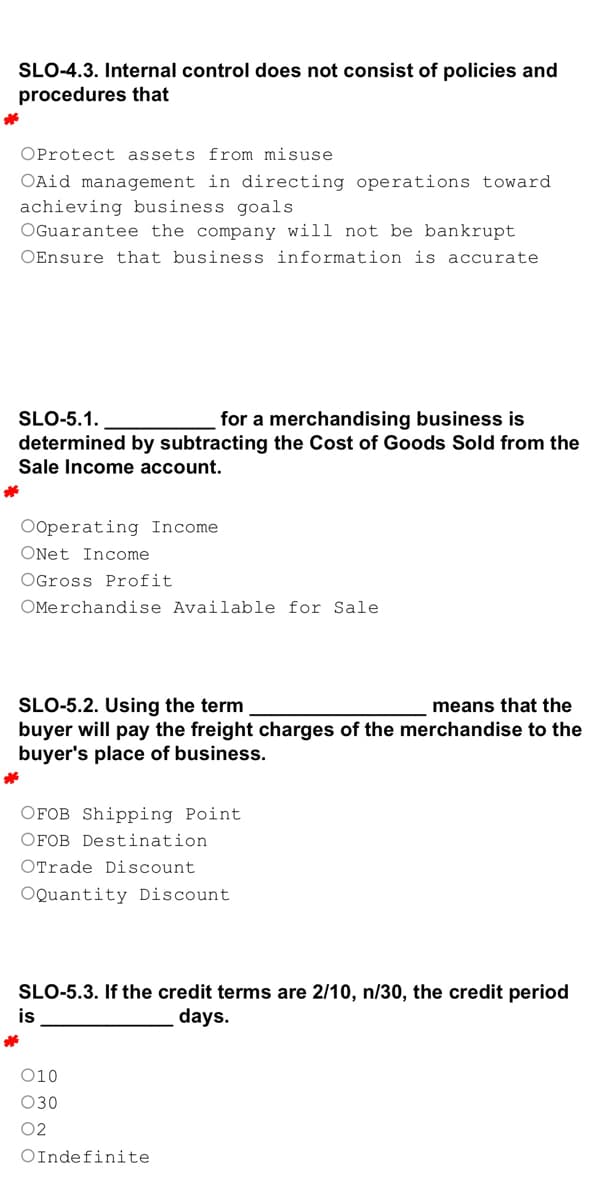 SLO-4.3. Internal control does not consist of policies and
procedures that
*
OProtect assets from misuse
OAid management in directing operations toward
achieving business goals
OGuarantee the company will not be bankrupt
OEnsure that business information is accurate
SLO-5.1.
for a merchandising business is
determined by subtracting the Cost of Goods Sold from the
Sale Income account.
*
Ooperating Income
ONet Income
OGross Profit
OMerchandise Available for Sale
SLO-5.2. Using the term
means that the
buyer will pay the freight charges of the merchandise to the
buyer's place of business.
*
OFOB Shipping Point
OFOB Destination.
OTrade Discount
OQuantity Discount.
SLO-5.3. If the credit terms are 2/10, n/30, the credit period
is
days.
*
010
030
02
OIndefinite