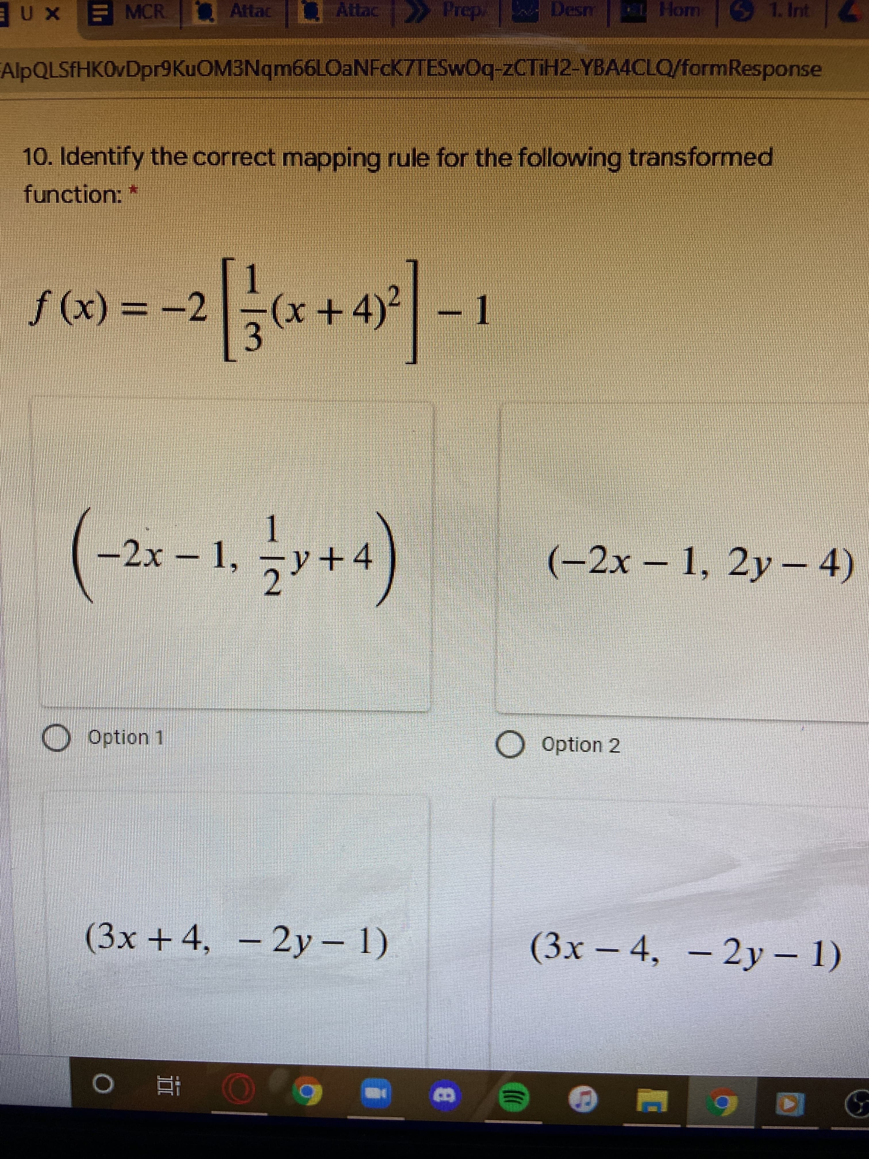 EUX EMCR.
F MCR
Attac
Attac Prep.
1. Int
AlpQLSfHK0vDpr9KuOM3Nqm66LOaNFcK7TESwOq-2CTIH2-YBA4CLO/formResponse
10. Identify the correct mapping rule for the following transformed
function:
(x) f
3.
(x+4)
-2
y+4
(-2x-1, 2y-4)
2.
Option 1
Option 2
(3x+4,
– 2y– 1)
(3x – 4, – 2y – 1)
