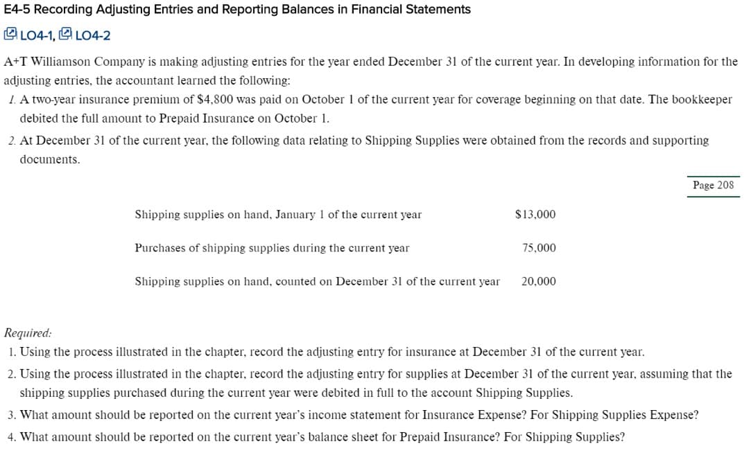 E4-5 Recording Adjusting Entries and Reporting Balances in Financial Statements
LO4-1, LO4-2
A+T Williamson Company is making adjusting entries for the year ended December 31 of the current year. In developing information for the
adjusting entries, the accountant learned the following:
1. A two-year insurance premium of $4,800 was paid on October 1 of the current year for coverage beginning on that date. The bookkeeper
debited the full amount to Prepaid Insurance on October 1
2 At December 31 of the current year, the following data relating to Shipping Supplies were obtained from the records and supporting
documents
Page 208
Shipping supplies on hand, January 1 of the current year
$13,000
Purchases of shipping supplies during the current year
75,000
Shipping supplies on hand, counted on December 31 of the current year
20,000
Required
1. Using the process illustrated in the chapter, record the adjusting entry for insurance at December 31 of the current year
2. Using the process illustrated in the chapter, record the adjusting entry for supplies at December 31 of the current year, assuming that the
shipping supplies purchased during the current year were debited in full to the account Shipping Supplies
3. What amount should be reported on the current year's income statement for Insurance Expense? For Shipping Supplies Expense?
4. What amount should be reported on the current year's balance sheet for Prepaid Insurance? For Shipping Supplies?
