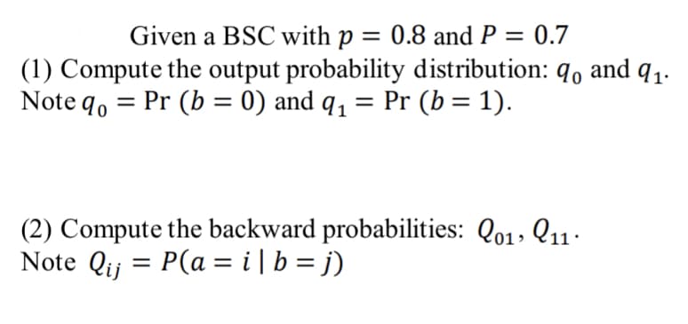 Given a BSC with p = 0.8 and P = 0.7
(1) Compute the output probability distribution: q0 and 9₁.
Pr (b = 0) and q₁ = Pr (b = 1).
Note qo
=
(2) Compute the backward probabilities: Qo1, 11.
Note Qij = P(a = i| b = j)