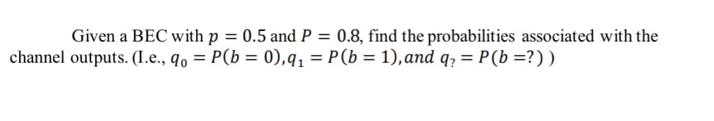 Given a BEC with p = 0.5 and P = 0.8, find the probabilities associated with the
channel outputs. (I.e., q = P(b = 0),q₁ = P(b = 1), and q₂ = = P (b =? ) )