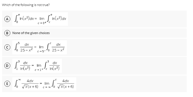 Which of the following is not true?
A √ in(x²) dx = lim √²in(x²) dx
B) None of the given choices
5
dx
dx
Sº
= lim
C-5-
S² =
25-x²
o 25-x²
3
3
dx
dx
S₁ in (x²)
= lim
C+1+ C
4dx
4dx
So
= lim
S
o √x(x+6) cx¹0 √x(x+6)
©
E
c+0+ c