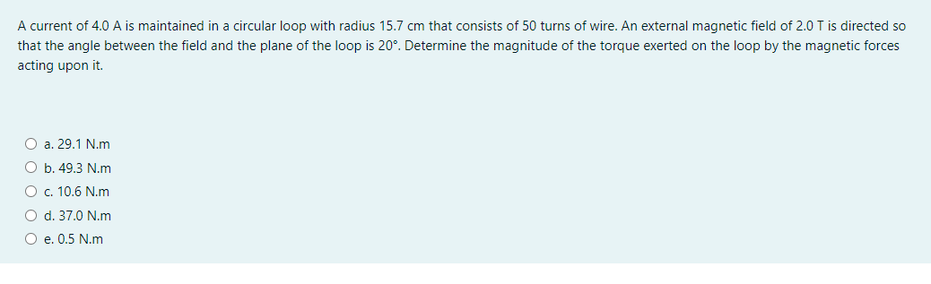 A current of 4.0 A is maintained in a circular loop with radius 15.7 cm that consists of 50 turns of wire. An external magnetic field of 2.0 T is directed so
that the angle between the field and the plane of the loop is 20°. Determine the magnitude of the torque exerted on the loop by the magnetic forces
acting upon it.
O a. 29.1 N.m
O b. 49.3 N.m
O c. 10.6 N.m
O d. 37.0 N.m
O e. 0.5 N.m
