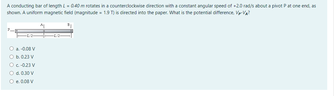 A conducting bar of length L = 0.40 m rotates in a counterclockwise direction with a constant angular speed of +2.0 rad/s about a pivot P at one end, as
shown. A uniform magnetic field (magnitude = 1.9 T) is directed into the paper. What is the potential difference, Vp-VA?
A1
L/2
-L/2-
O a. -0.08 V
O b. 0.23 V
O c. -0.23 V
O d. 0.30 V
O e. 0.08 V
