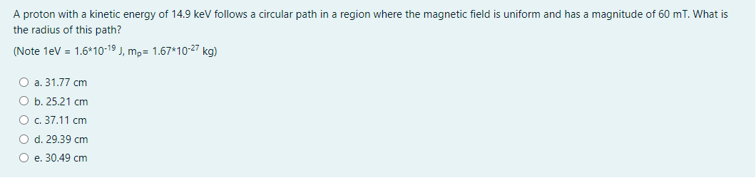 A proton with a kinetic energy of 14.9 kev follows a circular path in a region where the magnetic field is uniform and has a magnitude of 60 mT. What is
the radius of this path?
(Note 1eV = 1.6*10-19 J, mp= 1.67*10-27 kg)
O a. 31.77 cm
O b. 25.21 cm
O c. 37.11 cm
O d. 29.39 cm
O e. 30.49 cm
