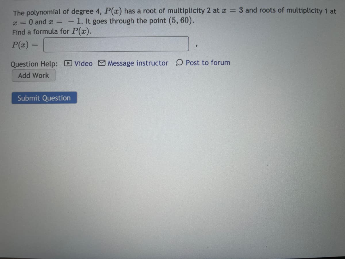 The polynomial of degree 4, P(x) has a root of multiplicity 2 at x = 3 and roots of multiplicity 1 at
x = 0 and x =
- 1. It goes through the point (5, 60).
Find a formula for P(x).
P(z) =
Question Help: Video M Message instructor D Post to forum
Add Work
Submit Question
