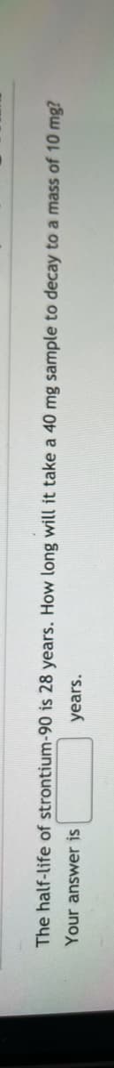 The half-life of strontium-90 is 28 years. How long will it take a 40 mg sample to decay to a mass of 10 mg?
Your answer is
years.
