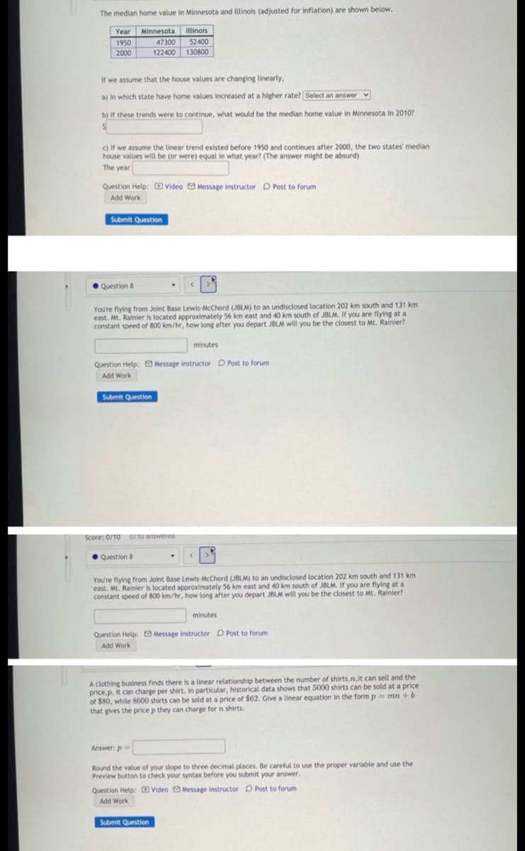 The median home value in Minnesota and linois (adjusted for inflation) are shown below.
Year Minnesota llinois
1950
47300
52400
2000
122400 130800
If we assume that the house values are changing linearly,
a) In which state have home values increased at a higher rate? Select an answer
v
b) if these trends were to continue, what would be the median home value in Minnesota in 2010?
c) If we assume the linear trend existed before 1950 and continues after 2000, the two states' median
house values will be (or were) equal in what year? (The answer might be absurd)
The year
Question Help: E Video O Message instructor D Post to forum
Add Work
Submit Question
• Question 8
You're flying from Joint Base Lewis-McChord (JBLM) to an undisclosed location 202 km south and 131 km
east. Mt. Rainier is located approximately 56 km east and 40 km south of JBLM. If you are flying at a
constant speed of 800 km/hr, how long after you depart JBLM will you be the closest to Mt. Rainier?
minutes
Question Help: Message instructor O Post to forum
Add Work
Submit Question
Score: 0/10
U/10 answerea
Question 8
You're flying from Joint Base Lewis-McChord (JBLM) to an undisclosed location 202 km south and 131 km
east. Mt. Rainier is located approximately 56 km east and 40 km south of JBLM. If you are flying at a
constant speed of 800 km/hr, how long after you depart JBLM will you be the closest to Mt. Rainier?
minutes
Question Help: Message instructor D Post to forum
Add Work
A clothing business finds there is a linear relationship between the number of shirts,n,it can sell and the
price.p, it can charge per shirt. In particular, historical data shows that 5000 shirts can be sold at a price
of $80, while 8000 shirts can be sold at a price of $62. Give a linear equation in the form p mn +b
that gives the price p they can charge for n shirts.
Answer: p
Round the value of your slope to three decimal places. Be careful to use the proper variable and use the
Preview button to check your syntax before you submit your answer.
Question Help: Video Message instructor D Post to forum
Add Work
Submit Question

