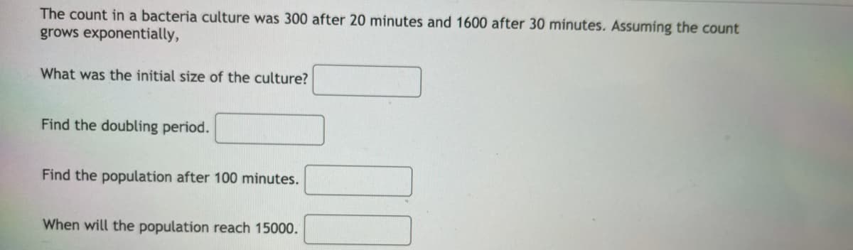 The count in a bacteria culture was 300 after 20 minutes and 1600 after 30 minutes. Assuming the count
grows exponentially,
What was the initial size of the culture?
Find the doubling period.
Find the population after 100 minutes.
When will the population reach 15000.
