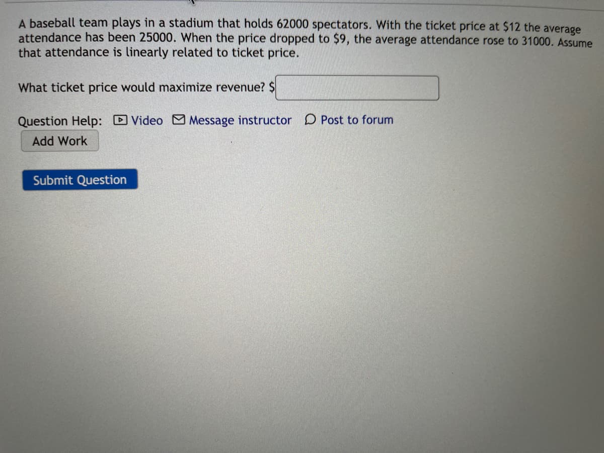 A baseball team plays in a stadium that holds 62000 spectators. With the ticket price at $12 the average
attendance has been 25000. When the price dropped to $9, the average attendance rose to 31000. Assume
that attendance is linearly related to ticket price.
What ticket price would maximize revenue? $
Question Help:
D Video M Message instructor
D Post to forum
Add Work
Submit Question
