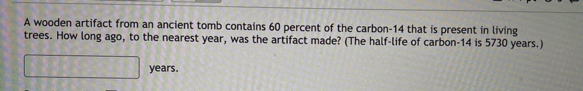 A wooden artifact from an ancient tomb contains 60 percent of the carbon-14 that is present in living
trees. How long ago, to the nearest year, was the artifact made? (The half-life of carbon-14 is 5730 years.)
years.
