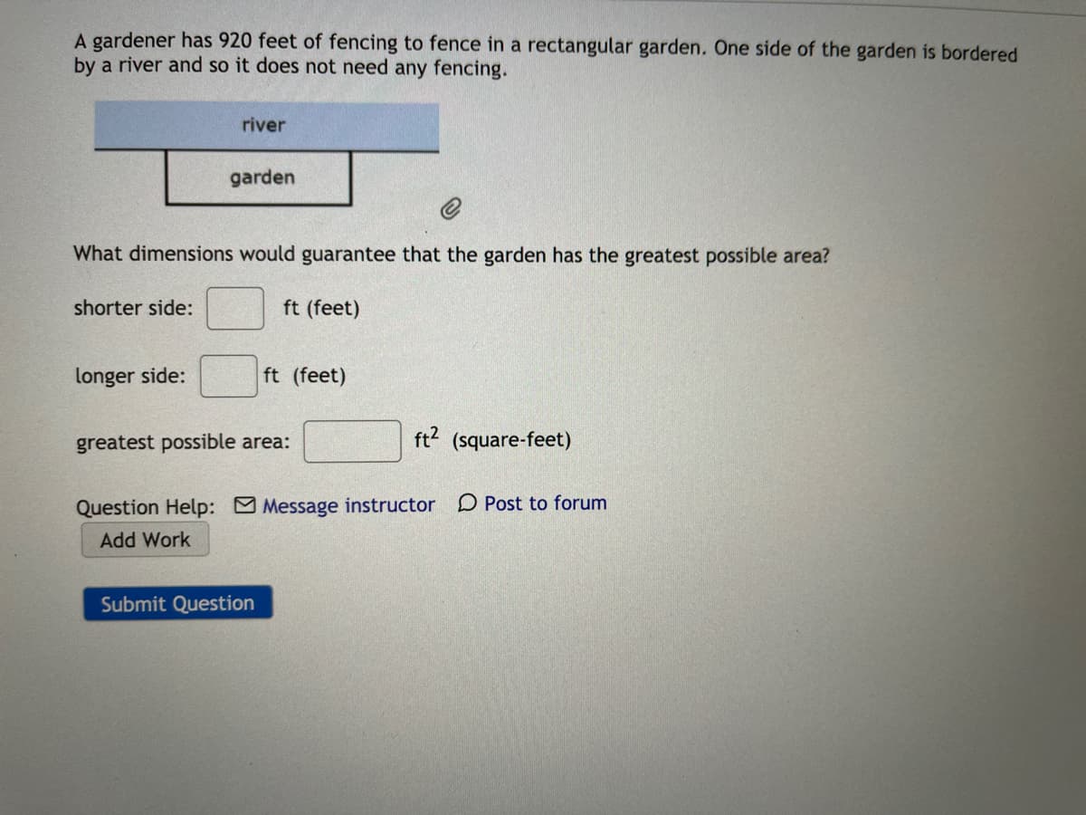 A gardener has 920 feet of fencing to fence in a rectangular garden. One side of the garden is bordered
by a river and so it does not need any fencing.
river
garden
What dimensions would guarantee that the garden has the greatest possible area?
shorter side:
ft (feet)
longer side:
ft (feet)
greatest possible area:
ft? (square-feet)
Question Help: Message instructor D Post to forum
Add Work
Submit Question
