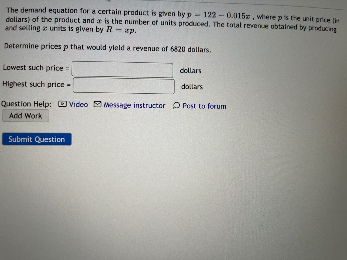 The demand equation for a certain product is given by p
dollars) of the product and x is the number of units produced. The total revenue obtained by producing
and selling x units is given by R
122 0.015x, where
is the unit price (in
xp.
Determine prices p that would yield a revenue of 6820 dollars.
Lowest such price:
dollars
Highest such price
dollars
Question Help: D Video
Message instructor D Post to forum
Add Work
Submit Question
