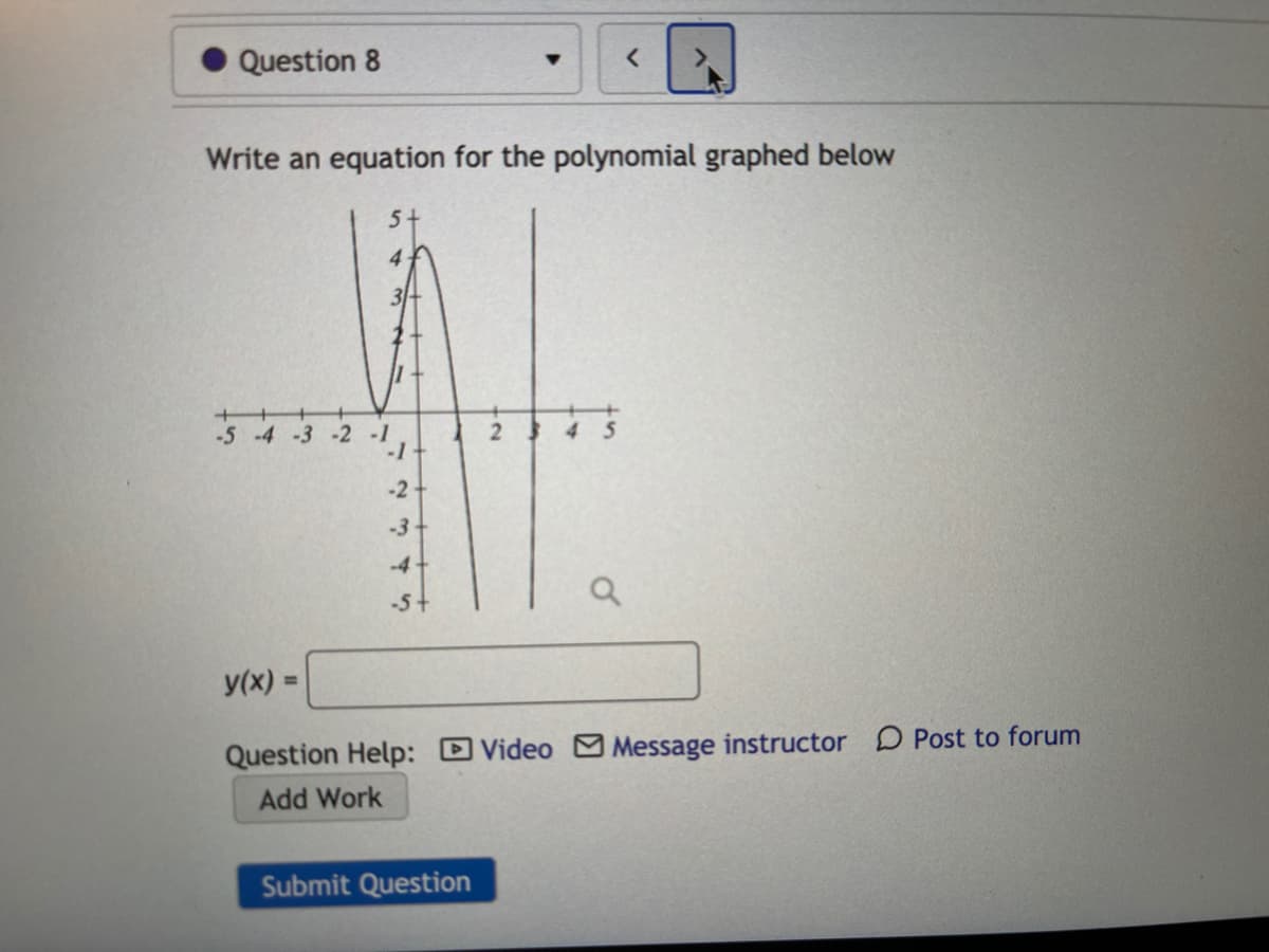 Question 8
Write an equation for the polynomial graphed below
5+
4
-5 -4 -3 -2 -1
-1
-2
-3
-4
-5+
y(x) =
%3D
Question Help: DVideo Message instructor D Post to forum
Add Work
Submit Question
