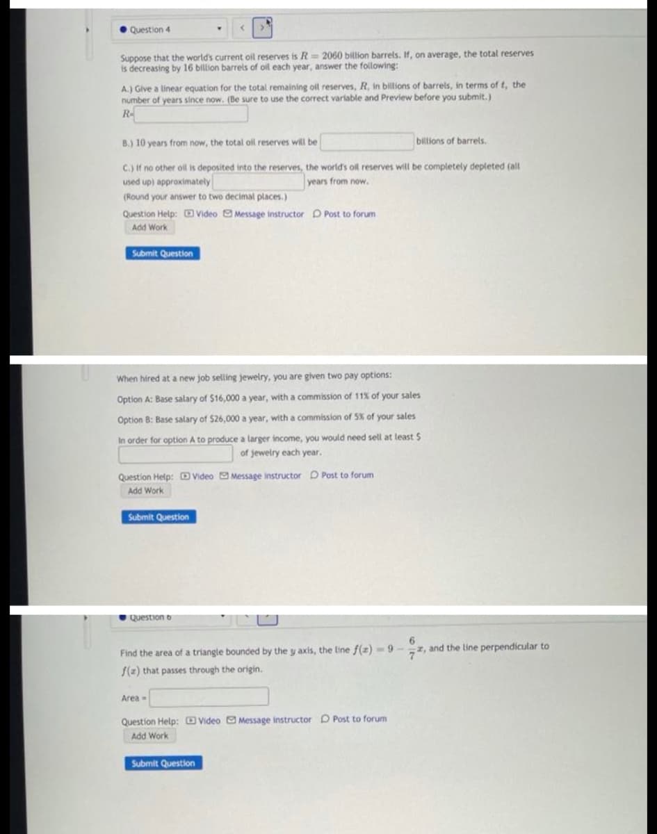 Question 4
Suppose that the world's current oil reserves is R= 2060 billtion barrels. If, on average, the total reserves
is decreasing by 16 billion barrels of oil each year, answer the following:
A.) Give a linear equation for the total remaining oil reserves, R, in billions of barrels, in terms of t, the
number of years since now. (Be sure to use the correct variable and Preview before you submit.)
R
B.) 10 years from now, the total oil reserves will be
biltions of barrels.
C.) If no other oil is deposited into the reserves, the world's oil reserves will be completely depleted (all
used up) approximately
years from now.
(Round your answer to two decimal places.)
Question Help: E Video O Message instructor D Post to forum
Add Work
Submit Question
When hired at a new job selling jewelry, you are given two pay options:
Option A: Base salary of $16,000 a year, with a commission of 11% of your sales
Option B: Base salary of $26,000 a year, with a commission of 5% of your sales
In order for option A to produce a larger income, you would need sell at least S
of jewelry each year.
Question Help: DVideo Message instructor D Post to forum
Add Work
Submit Question
Question 6
6
, and the line perpendicular to
Find the area of a triangle bounded by the y axis, the line f(z) -9-
/(2) that passes through the origin.
Area
Question Help: D Video O Message instructor D Post to forum
Add Work
Submit Question
