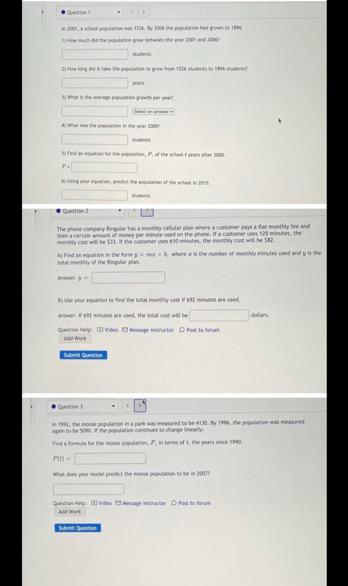 • Question 1
In 2001, a school population was 1526. By 2006 the population had grown to 1896.
1) How much did the population grow between the year 2001 and 2006?
students
2) How long did it take the population to grow from 1526 students to 1896 students?
years
3) What is the average population growth per year?
Select an answer v
4) What was the population in the year 2000?
students
5) Find an equation for the population, P, of the school t years after 2000.
P.
6) Using your equation, predict the population of the school in 2015.
students
OQuestion 2
The phone company Ringular has a monthly cellular plan where a customer pays a flat monthly fee and
then a certain amount of money per minute used on the phone. If a customer uses 120 minutes, the
monthly cost will be $33. If the customer uses 610 minutes, the monthly cost will be $82.
A) Find an equation in the form y = mr + b, where z is the number of monthly minutes used and y is the
total monthly of the Ringular plan.
Answer: y =
B) Use your equation to find the total monthly cost if 692 minutes are used.
Answer: If 692 minutes are used, the total cost will be
dollars.
Question Help: D Video O Message instructor P Post to forum
Add Work
Submit Question
• Question 3
In 1992, the moose population in a park was measured to be 4130. By 1996, the population was measured
again to be 5090. If the population continues to change linearly:
Find a formula for the moose population, P, in terms of t, the years since 1990.
P(t) =
What does your model predict the moose population to be in 2007?
Question Help:D Video O Message instructor D Post to forum
Add Work
Submit Question
