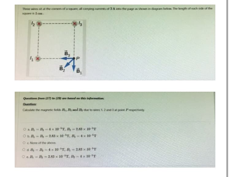 Three wires sit at the corners of a square, all carrying currents of 2 A into the page as shown in diagram below. The length of each side of the
square is 1 cm.
1₂ x
41
B3
B₂
-13
P
B₁
Questions from (27) to (29) are based on this information.
Question:
Calculate the magnetic fields B₁, B₂ and By due to wires 1, 2 and 3 at point Prespectively.
O a. B₁-B₂ = 4 x 10 T, B₂ - 2.83 x 10 T
O b. B₁ B₂ = 2.83 x 10 T, B₂ = 4 x 10 T
O c. None of the above.
O d. B₂-B₂ = 4 x 10 "T, B₂ - 2.83 x 10-³T
O e. B₁ B₂ = 2.83 x 10 T, B₂- 4 x 10 ³T