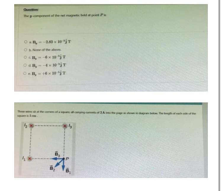 Question
The y-component of the net magnetic field at point Pis
O a B, = -2.83 x 10 'jT
b. None of the above.
OCB, = -6 x 10 jT
O dB, -4 x 10-¹jT
O e B, = +6 x 10 iT
Three wires sit at the corners of a square, all carrying currents of 2 A into the page as shown in diagram below. The length of each side of the
square is 1 cm.
1/₂ x
41
100
B3
B₂
13
B₁