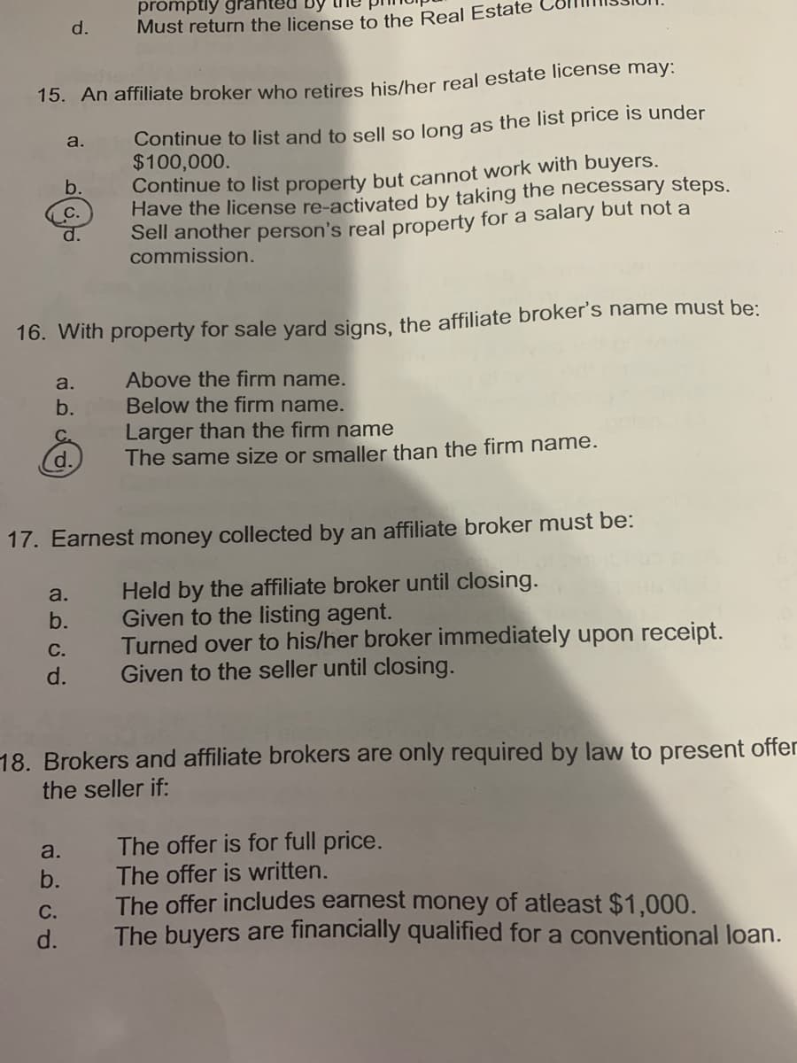 promptly gr
Must return the license to the Real Estate
d.
15. An affiliate broker who retires his/her real estate license may:
Continue to list and to sell so long as the list price is under
$100,000.
Continue to list property but cannot work with buyers.
Have the license re-activated by taking the necessary steps.
Sell another person's real property for a salary but not a
commission.
a.
b.
С.
d.
16. With property for sale yard signs, the affiliate broker's name must be:
Above the firm name.
Below the firm name.
a.
b.
Larger than the firm name
The same size or smaller than the firm name.
C.
d.
17. Earnest money collected by an affiliate broker must be:
Held by the affiliate broker until closing.
Given to the listing agent.
Turned over to his/her broker immediately upon receipt.
Given to the seller until closing.
a.
b.
С.
d.
18. Brokers and affiliate brokers are only required by law to present offer
the seller if:
The offer is for full price.
The offer is written.
The offer includes earnest money of atleast $1,000.
The buyers are financially qualified for a conventional loan.
a.
b.
С.
d.
