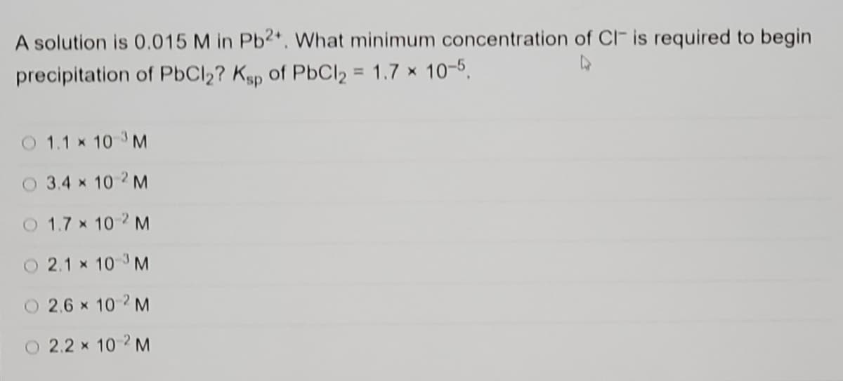 A solution is 0.015 M in Pb2*. What minimum concentration of CI- is required to begin
precipitation of PbCl2? Ksp of PbCl2 = 1.7 x 10-5,
%3D
O 1.1 x 10 3M
O 3.4 x 10 2 M
O 1.7 x 10 2 M
O 2.1 x 10 3 M
O 2.6 x 10-2 M
O 2.2 x 10 2 M
