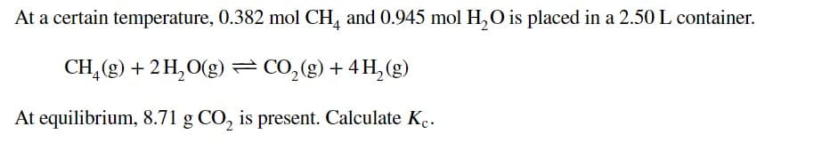 At a certain temperature, 0.382 mol CH, and 0.945 mol H, O is placed in a 2.50 L container.
CH,(g) + 2 H,O(g)=CO,(g) + 4 H, (g)
At equilibrium, 8.71 g CO, is present. Calculate K..
