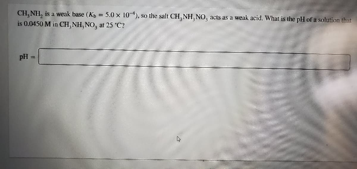 CH, NH, is a weak base (Kp = 5.0 x 10-4), so the salt CH, NH, NO, acts as a weak acid. What is the pH of a solution that
%3D
is 0.0450 M in CH, NH,NO, at 25 °C?
pH
