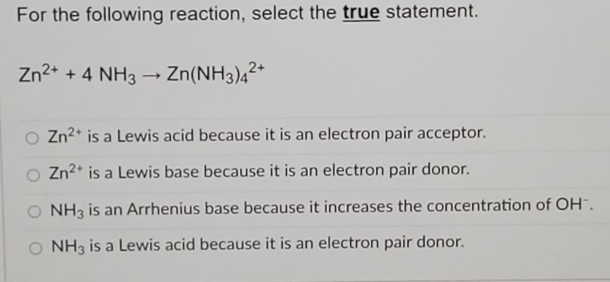 For the following reaction, select the true statement.
Zn2+ + 4 NH3 - Zn(NH3)4²*
Zn2* is a Lewis acid because it is an electron pair acceptor.
Zn2* is a Lewis base because it is an electron pair donor.
O NH3 is an Arrhenius base because it increases the concentration of OH".
O NH3 is a Lewis acid because it is an electron pair donor.
