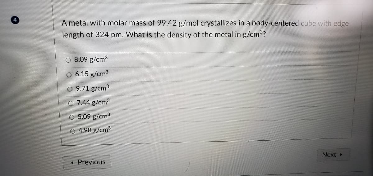 A metal with molar mass of 99.42 g/mol crystallizes in a body-centered cube with edge
length of 324 pm. What is the density of the metal in g/cm?
O 8.09 g/cm3
O 6.15 g/cm3
9.71 g/cm3
O 7.44 g/cm3
O 5.09 g/cm3
O 4.98 g/cm3
Next
« Previous
