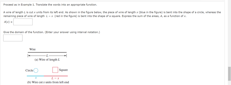 Proceed as in Example 1. Translate the words into an appropriate function.

A wire of length \( L \) is cut \( x \) units from its left end. As shown in the figure below, the piece of wire of length \( x \) (blue in the figure) is bent into the shape of a circle, whereas the remaining piece of wire of length \( L - x \) (red in the figure) is bent into the shape of a square. Express the sum of the areas, \( A \), as a function of \( x \).

\[ A(x) = \]

Give the domain of the function. (Enter your answer using interval notation.)

---

**Diagrams Explanation:**

- **(a) Wire of length \( L \):** This is a straight horizontal line indicating the total length \( L \).

- **(b) Wire cut \( x \) units from left end:**
  - **Circle:** The section in blue, representing the length \( x \), is formed into a circle.
  - **Square:** The section in red, representing the length \( L - x \), is formed into a square.

The diagram illustrates the division of the wire into two parts, one forming a circle and the other a square, based on the variable \( x \).