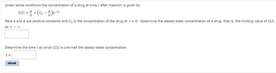 Under some conditions the concentration of a drug at time t after injection is given by
Here a and b are positive constants and Co is the concentration of the drug at t=0. Determine the steady-state concentration of a drug, that is, the limiting value of Ce)
as tn,
Determine the time t at which C(t) is one-half the steady-state concentration.
ellook
