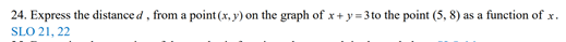 24. Express the distance d, from a point (x, y) on the graph of x+ y= 3 to the point (5, 8) as a function of x.
SLO 21, 22
