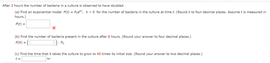 After 3 hours the number of bacteria in a culture is observed to have doubled.
(a) Find an exponential model P) - Poe, k>0 for the number of bacteria in the culture at time t. (Round k to four decimal places. Assume t is measured in
hours.)
P(e) -
(b) Find the number of bacteria present in the culture after 8 hours. (Round your answer to four decimal places.)
- Po
(e) Find the time that it takes the culture to grow to 40 times its initial size. (Round your answer to two decimal places.)
